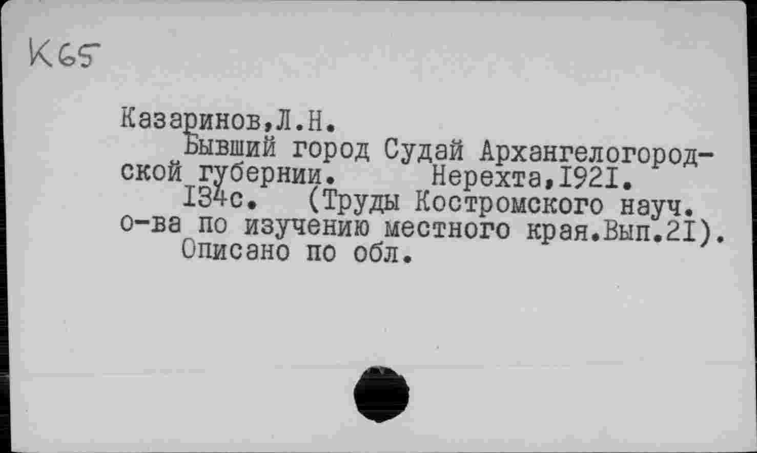 ﻿KGS’
Казаринов,Л.H.
Бывший город Судай Архангелогородской губернии. Нерехта,1921.
I34C. (Труды Костромского науч.
о-ва по изучению местного края.Вып.21).
Описано по обл.